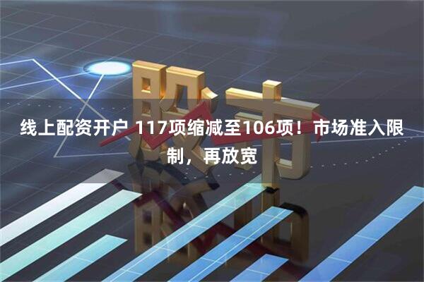 线上配资开户 117项缩减至106项！市场准入限制，再放宽