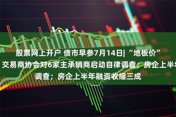 股票网上开户 债市早参7月14日| “地板价”债券承销又来，交易商协会对6家主承销商启动自律调查；房企上半年融资收缩三成