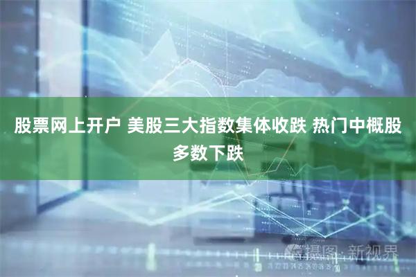 股票网上开户 美股三大指数集体收跌 热门中概股多数下跌