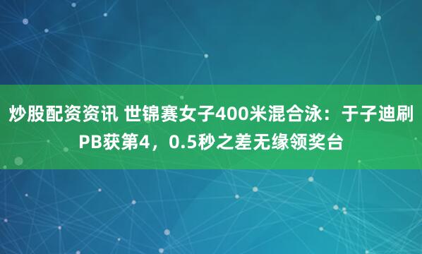 炒股配资资讯 世锦赛女子400米混合泳：于子迪刷PB获第4，0.5秒之差无缘领奖台
