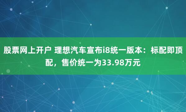 股票网上开户 理想汽车宣布i8统一版本：标配即顶配，售价统一为33.98万元
