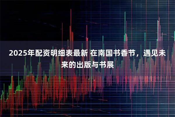 2025年配资明细表最新 在南国书香节，遇见未来的出版与书展