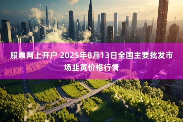 股票网上开户 2025年8月13日全国主要批发市场韭黄价格行情