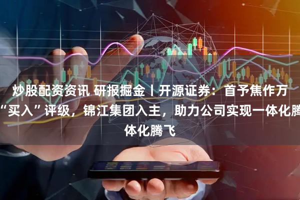 炒股配资资讯 研报掘金丨开源证券：首予焦作万方“买入”评级，锦江集团入主，助力公司实现一体化腾飞