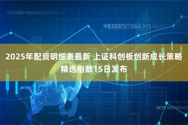 2025年配资明细表最新 上证科创板创新成长策略精选指数15日发布
