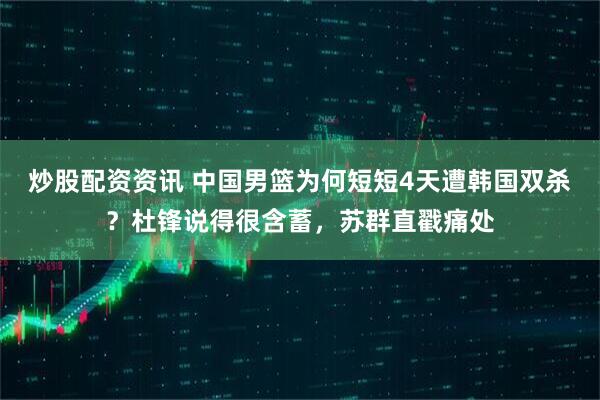 炒股配资资讯 中国男篮为何短短4天遭韩国双杀？杜锋说得很含蓄，苏群直戳痛处