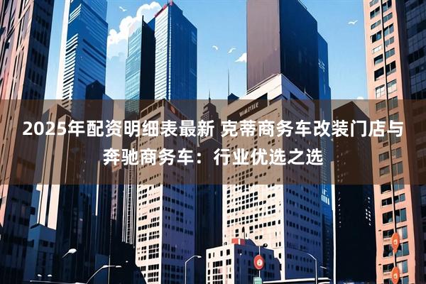 2025年配资明细表最新 克蒂商务车改装门店与奔驰商务车：行业优选之选