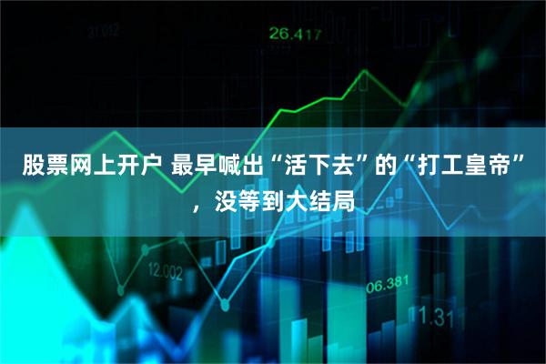 股票网上开户 最早喊出“活下去”的“打工皇帝”，没等到大结局