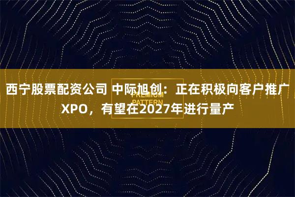 西宁股票配资公司 中际旭创：正在积极向客户推广XPO，有望在2027年进行量产